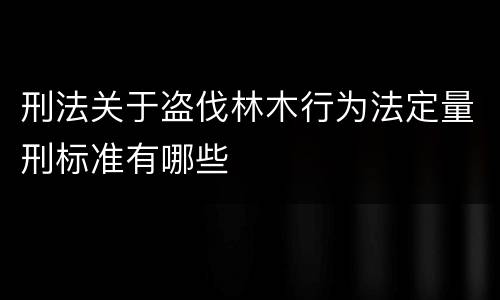 刑法关于盗伐林木行为法定量刑标准有哪些