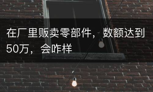 在厂里贩卖零部件，数额达到50万，会咋样