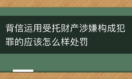 背信运用受托财产涉嫌构成犯罪的应该怎么样处罚