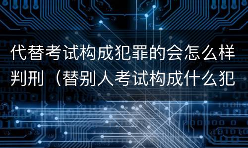 代替考试构成犯罪的会怎么样判刑（替别人考试构成什么犯罪）