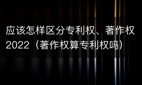 应该怎样区分专利权、著作权2022（著作权算专利权吗）
