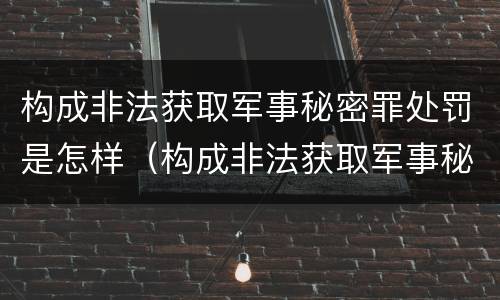 构成非法获取军事秘密罪处罚是怎样（构成非法获取军事秘密罪处罚是怎样处理）
