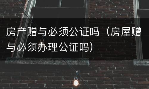 房产赠与必须公证吗（房屋赠与必须办理公证吗）
