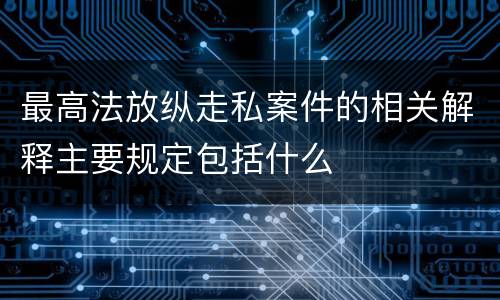 最高法放纵走私案件的相关解释主要规定包括什么