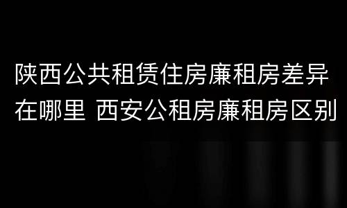 陕西公共租赁住房廉租房差异在哪里 西安公租房廉租房区别
