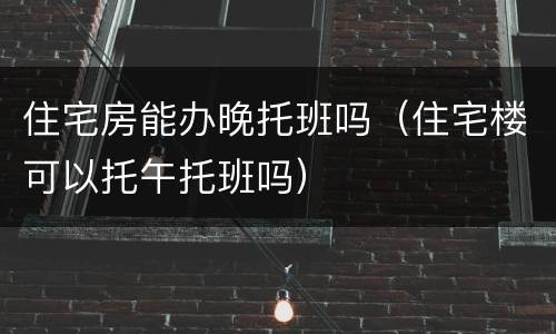 住宅房能办晚托班吗（住宅楼可以托午托班吗）