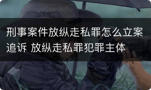 刑事案件放纵走私罪怎么立案追诉 放纵走私罪犯罪主体