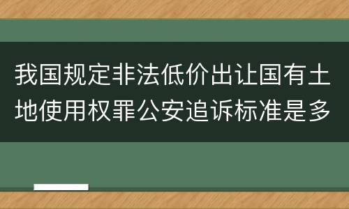 我国规定非法低价出让国有土地使用权罪公安追诉标准是多少