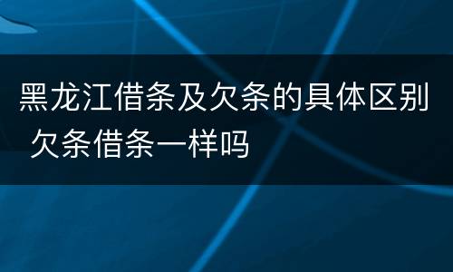 黑龙江借条及欠条的具体区别 欠条借条一样吗