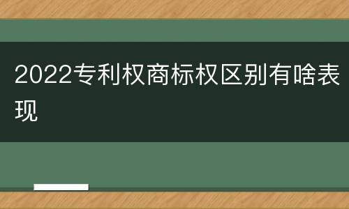 2022专利权商标权区别有啥表现