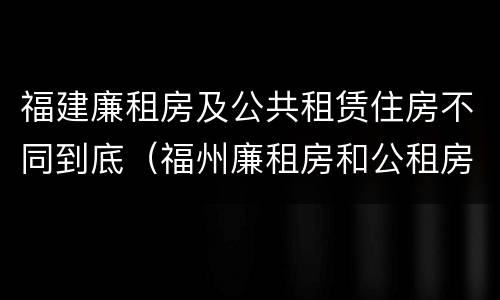 福建廉租房及公共租赁住房不同到底（福州廉租房和公租房）
