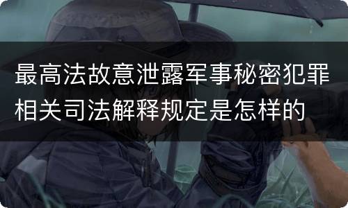 最高法故意泄露军事秘密犯罪相关司法解释规定是怎样的