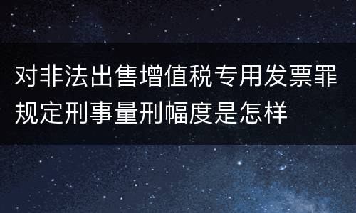 对非法出售增值税专用发票罪规定刑事量刑幅度是怎样