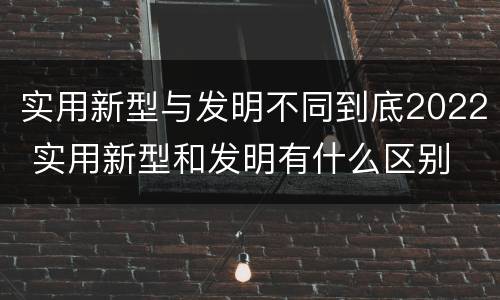 实用新型与发明不同到底2022 实用新型和发明有什么区别