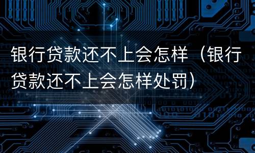 银行贷款还不上会怎样（银行贷款还不上会怎样处罚）