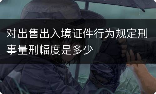 对出售出入境证件行为规定刑事量刑幅度是多少