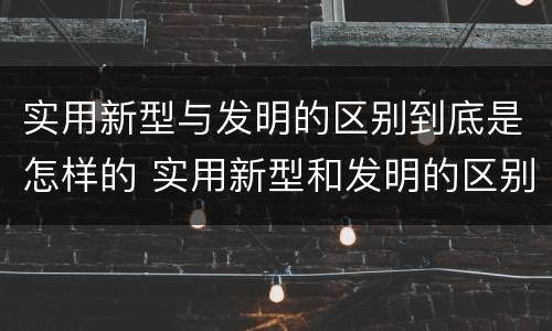 实用新型与发明的区别到底是怎样的 实用新型和发明的区别