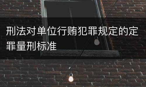 刑法对单位行贿犯罪规定的定罪量刑标准
