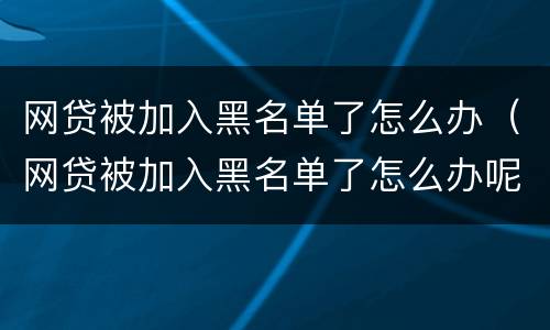 网贷被加入黑名单了怎么办（网贷被加入黑名单了怎么办呢）