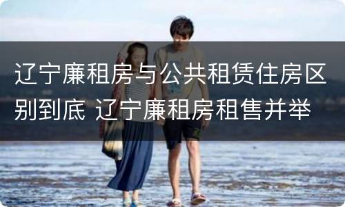 辽宁廉租房与公共租赁住房区别到底 辽宁廉租房租售并举