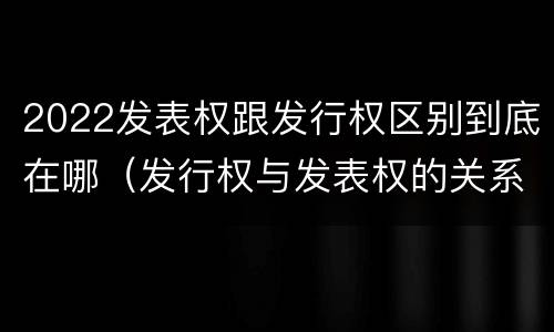 2022发表权跟发行权区别到底在哪（发行权与发表权的关系）