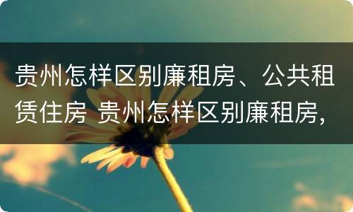 贵州怎样区别廉租房、公共租赁住房 贵州怎样区别廉租房,公共租赁住房等级