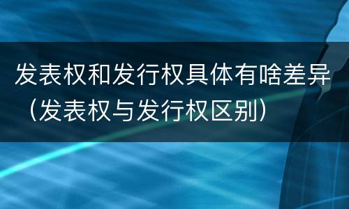 发表权和发行权具体有啥差异（发表权与发行权区别）