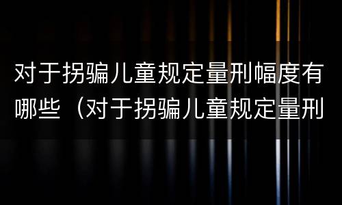 对于拐骗儿童规定量刑幅度有哪些（对于拐骗儿童规定量刑幅度有哪些要求）