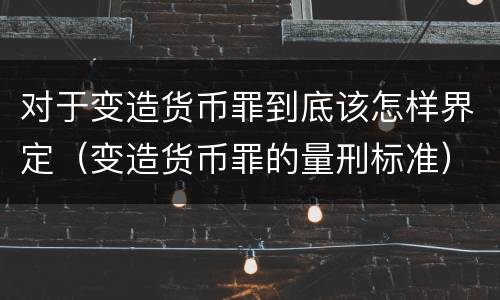 对于变造货币罪到底该怎样界定（变造货币罪的量刑标准）