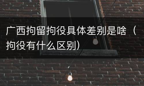 广西拘留拘役具体差别是啥（拘役有什么区别）