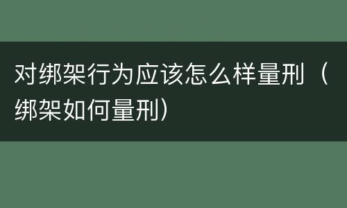对绑架行为应该怎么样量刑（绑架如何量刑）