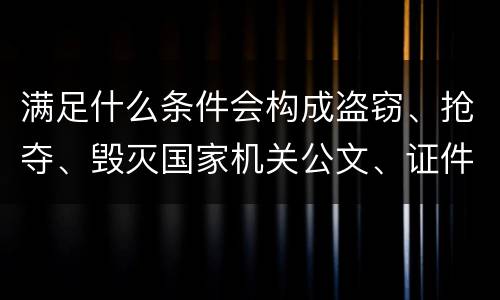 满足什么条件会构成盗窃、抢夺、毁灭国家机关公文、证件、印章罪