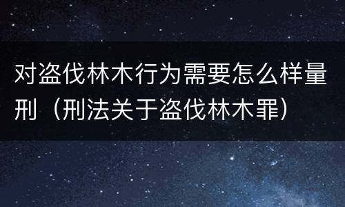 对盗伐林木行为需要怎么样量刑（刑法关于盗伐林木罪）