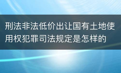 刑法非法低价出让国有土地使用权犯罪司法规定是怎样的
