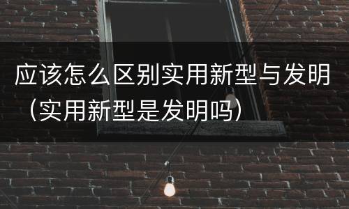 应该怎么区别实用新型与发明（实用新型是发明吗）