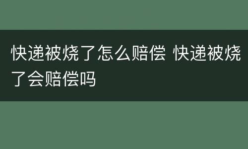 快递被烧了怎么赔偿 快递被烧了会赔偿吗