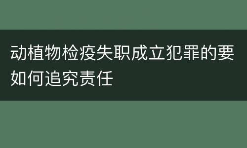 动植物检疫失职成立犯罪的要如何追究责任