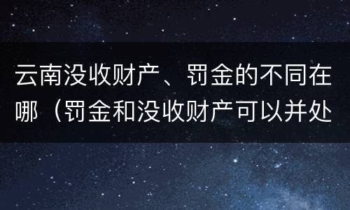 云南没收财产、罚金的不同在哪（罚金和没收财产可以并处吗）