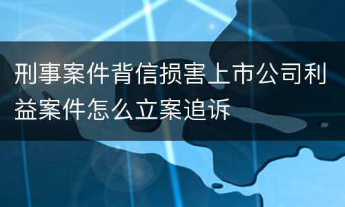 刑事案件背信损害上市公司利益案件怎么立案追诉