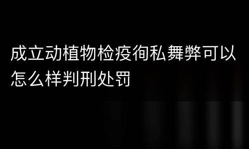 成立动植物检疫徇私舞弊可以怎么样判刑处罚