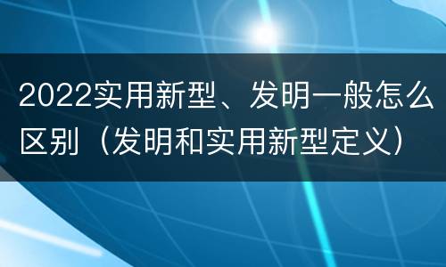 2022实用新型、发明一般怎么区别（发明和实用新型定义）