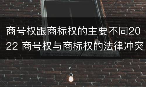 商号权跟商标权的主要不同2022 商号权与商标权的法律冲突与解决
