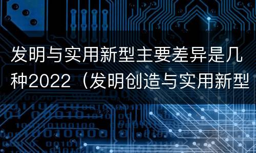 发明与实用新型主要差异是几种2022（发明创造与实用新型的区别）
