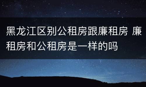 黑龙江区别公租房跟廉租房 廉租房和公租房是一样的吗