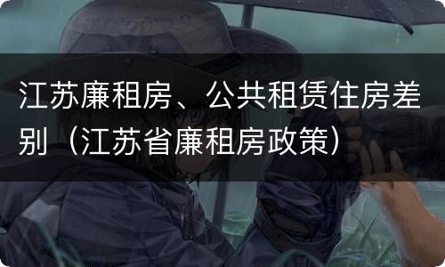 江苏廉租房、公共租赁住房差别（江苏省廉租房政策）