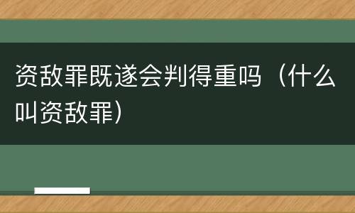 资敌罪既遂会判得重吗（什么叫资敌罪）