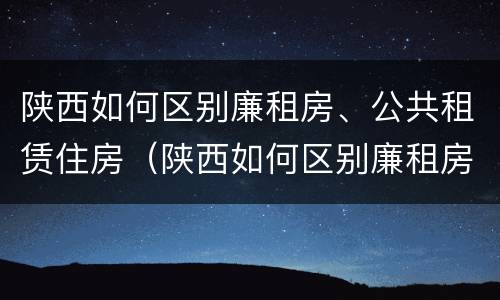 陕西如何区别廉租房、公共租赁住房（陕西如何区别廉租房,公共租赁住房呢）