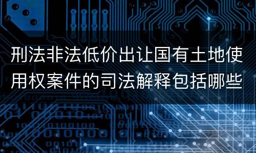 刑法非法低价出让国有土地使用权案件的司法解释包括哪些规定