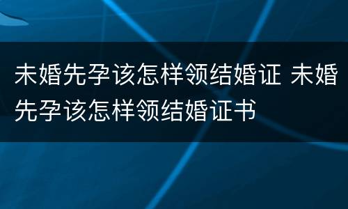 未婚先孕该怎样领结婚证 未婚先孕该怎样领结婚证书