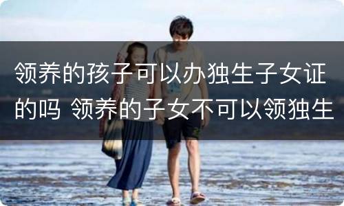 领养的孩子可以办独生子女证的吗 领养的子女不可以领独生子女补助?